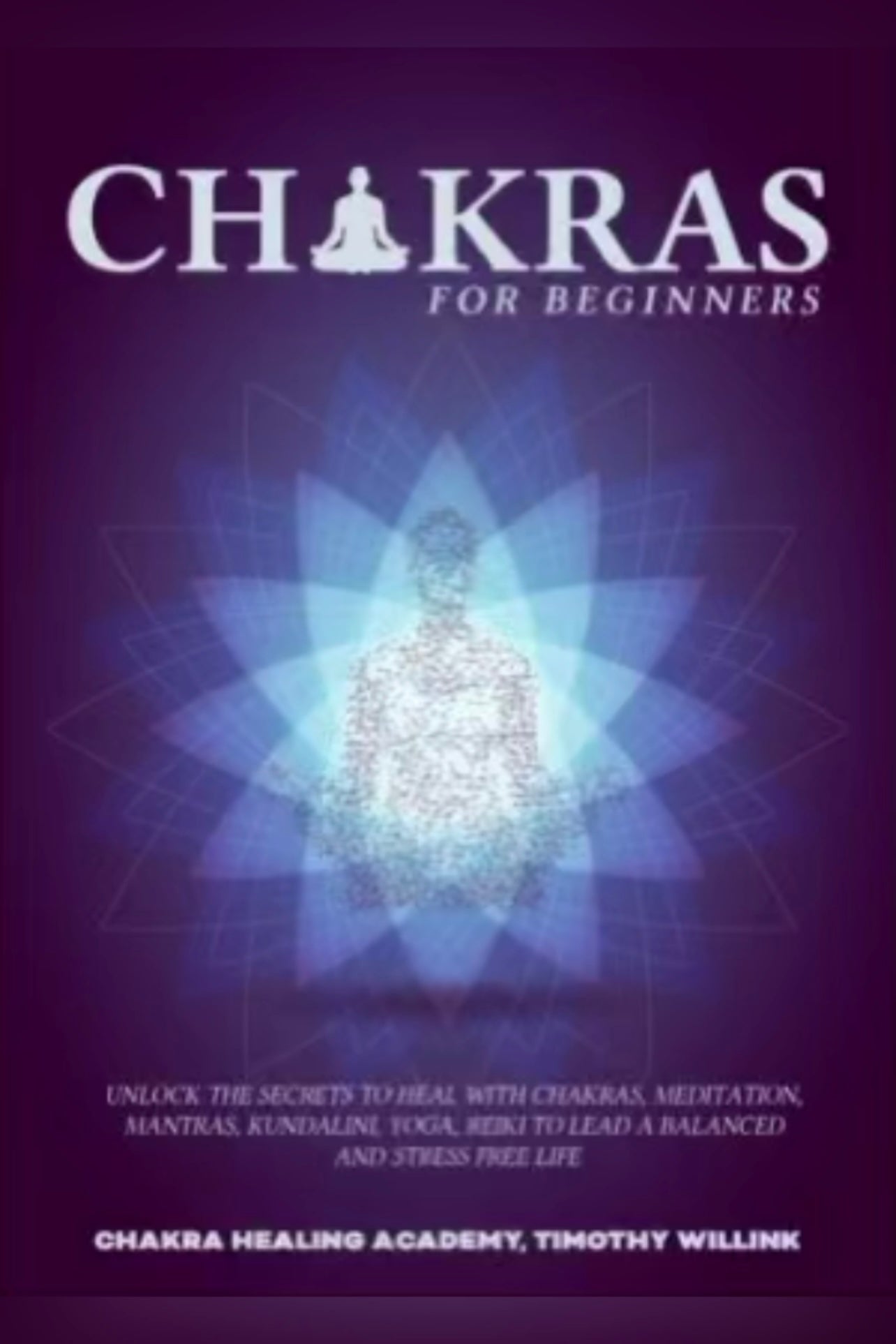 Chakras for Beginners: Unlock the Secrets to Heal with Chakras, Meditation, Mantras, Kundalini, Yoga, Reiki to Lead a Balanced and Stress Free Life